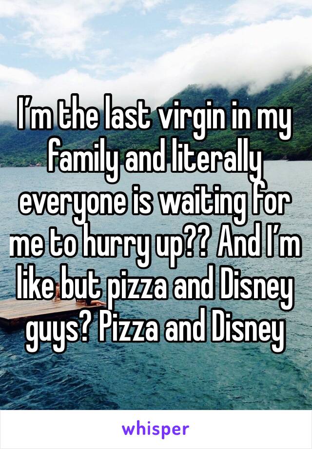 I’m the last virgin in my family and literally everyone is waiting for me to hurry up?? And I’m like but pizza and Disney guys? Pizza and Disney