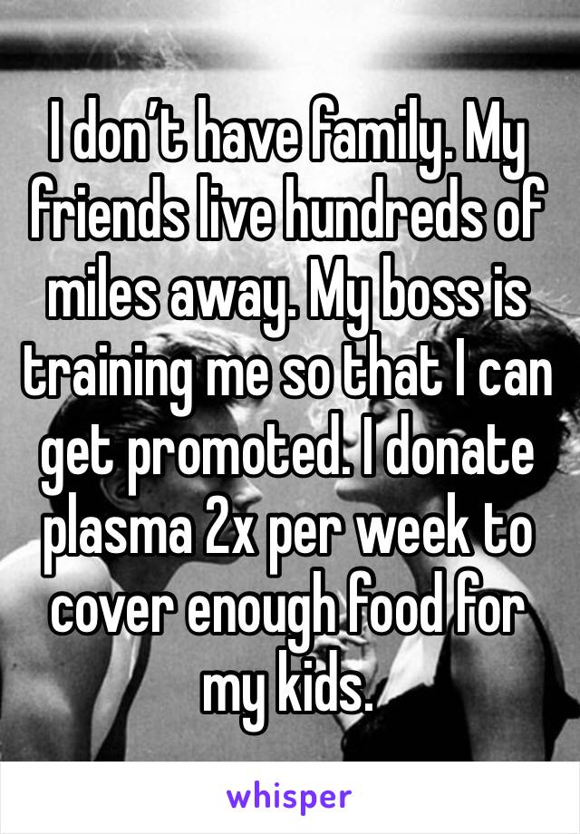 I don’t have family. My friends live hundreds of miles away. My boss is training me so that I can get promoted. I donate plasma 2x per week to cover enough food for my kids. 