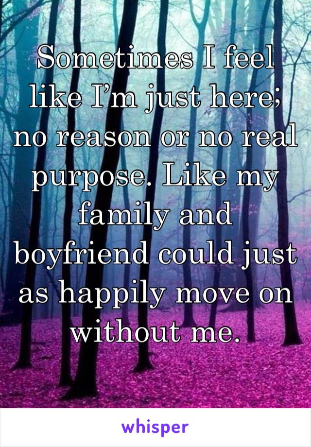 Sometimes I feel like I’m just here; no reason or no real purpose. Like my family and boyfriend could just as happily move on without me.