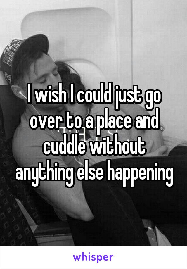 I wish I could just go over to a place and cuddle without anything else happening
