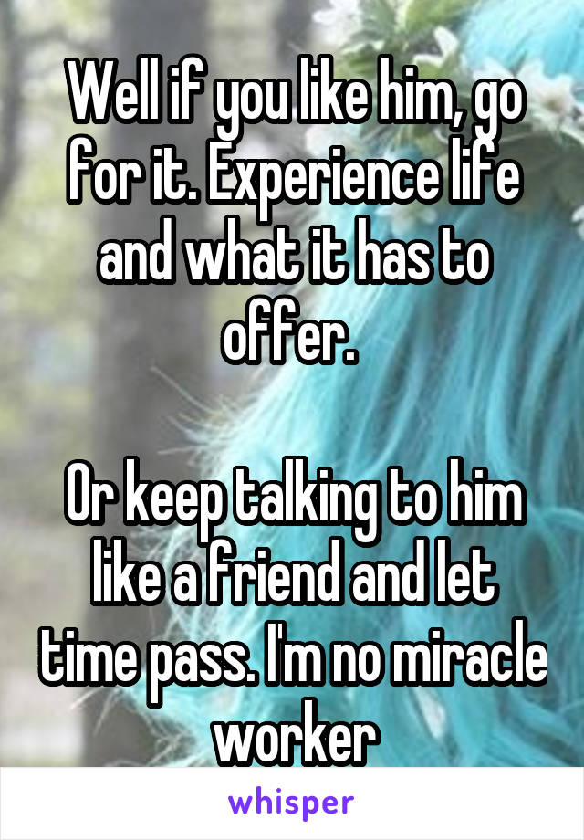Well if you like him, go for it. Experience life and what it has to offer. 

Or keep talking to him like a friend and let time pass. I'm no miracle worker