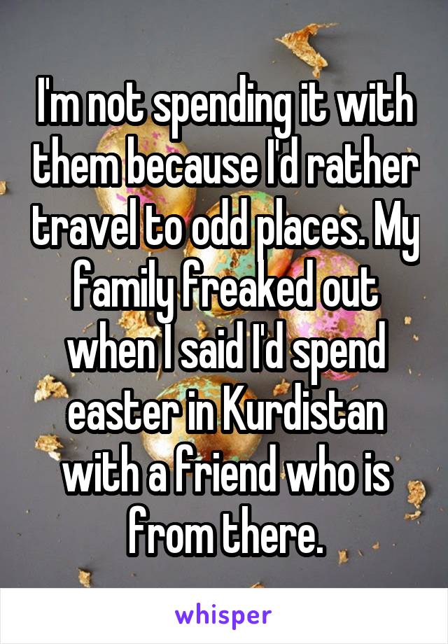 I'm not spending it with them because I'd rather travel to odd places. My family freaked out when I said I'd spend easter in Kurdistan with a friend who is from there.