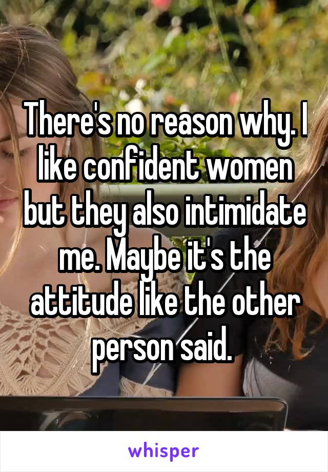 There's no reason why. I like confident women but they also intimidate me. Maybe it's the attitude like the other person said. 