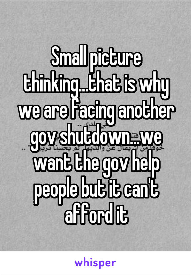 Small picture thinking...that is why we are facing another gov shutdown...we want the gov help people but it can't afford it