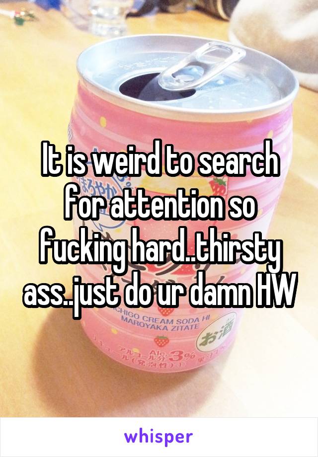 It is weird to search for attention so fucking hard..thirsty ass..just do ur damn HW