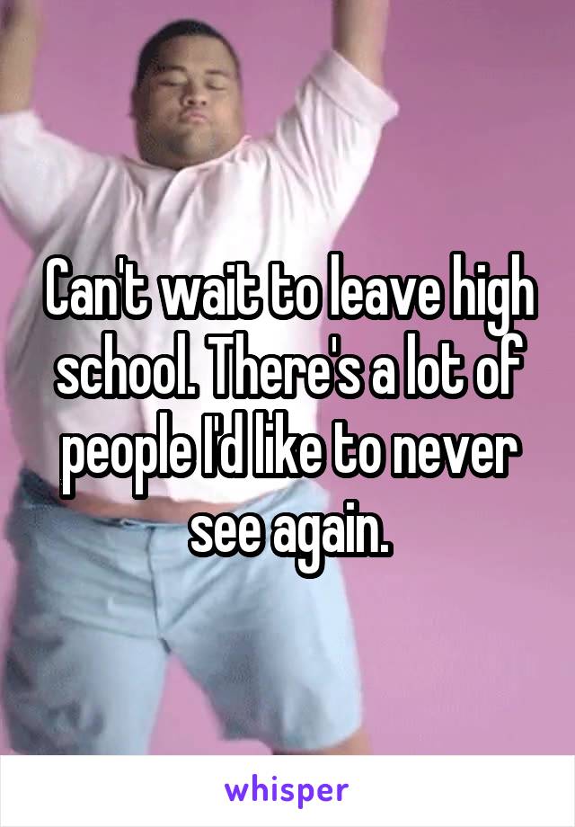 Can't wait to leave high school. There's a lot of people I'd like to never see again.