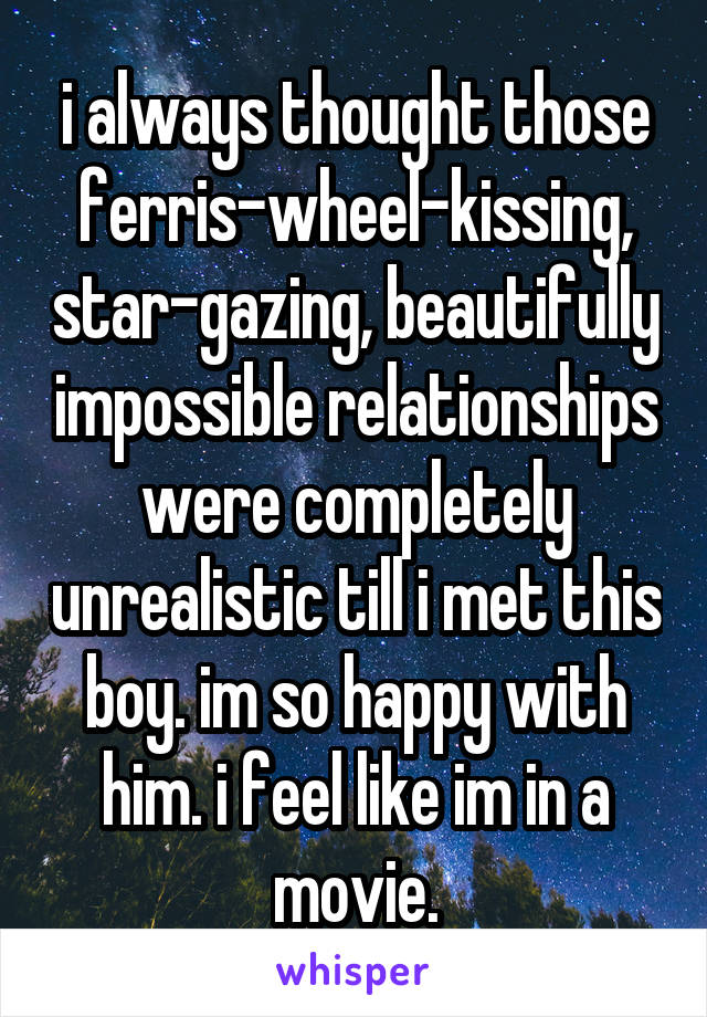 i always thought those ferris-wheel-kissing, star-gazing, beautifully impossible relationships were completely unrealistic till i met this boy. im so happy with him. i feel like im in a movie.