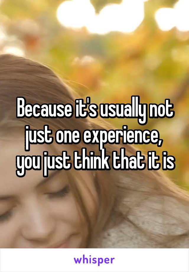 Because it's usually not just one experience,  you just think that it is