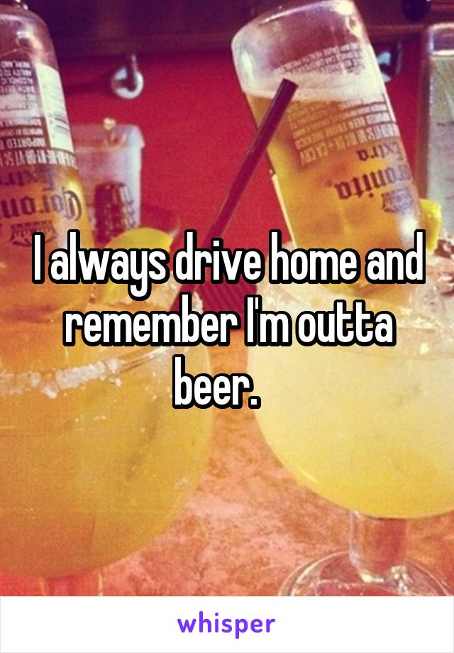 I always drive home and remember I'm outta beer.   