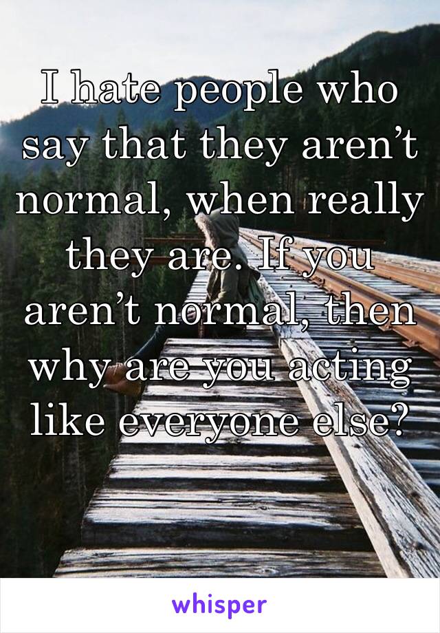 I hate people who say that they aren’t normal, when really they are. If you aren’t normal, then why are you acting like everyone else?