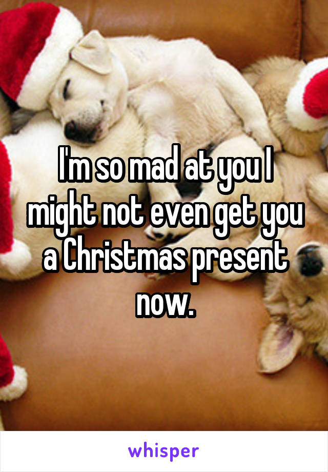 I'm so mad at you I might not even get you a Christmas present now.