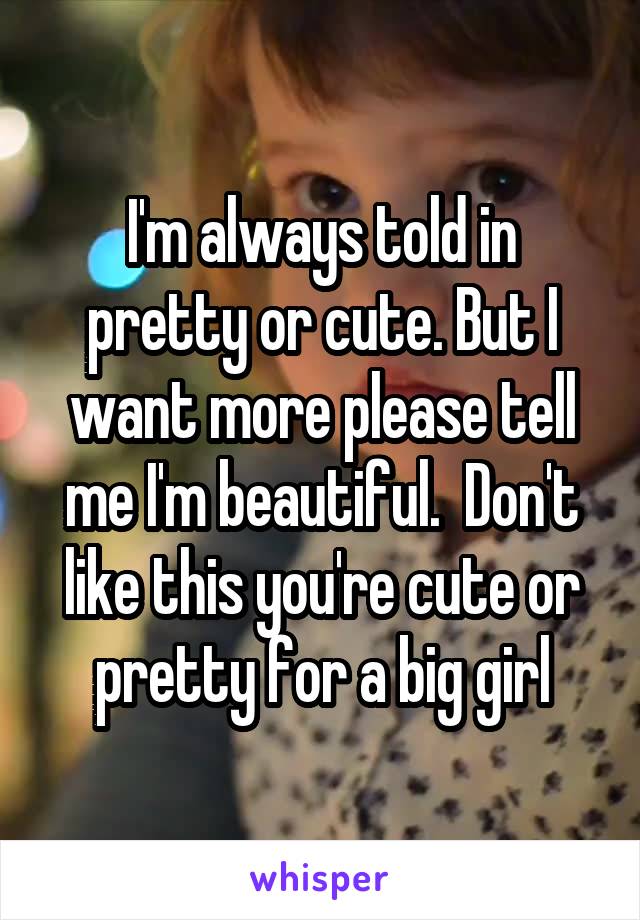 I'm always told in pretty or cute. But I want more please tell me I'm beautiful.  Don't like this you're cute or pretty for a big girl