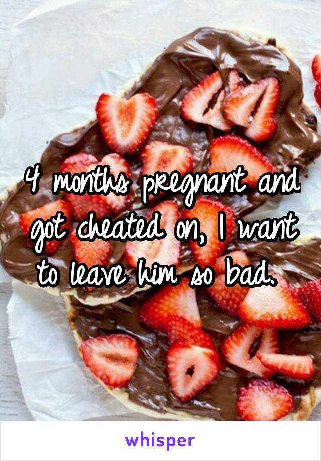 4 months pregnant and got cheated on, I want to leave him so bad. 