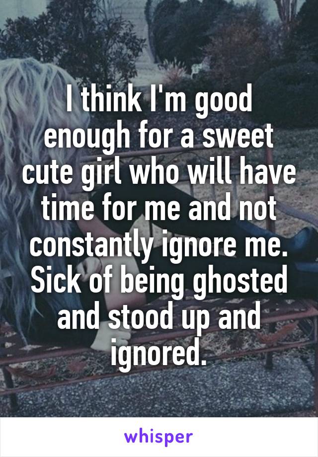 I think I'm good enough for a sweet cute girl who will have time for me and not constantly ignore me. Sick of being ghosted and stood up and ignored.