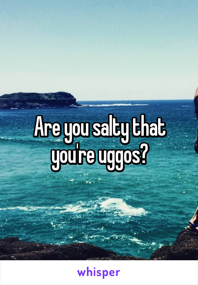 Are you salty that you're uggos?