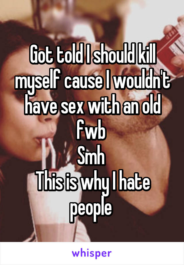 Got told I should kill myself cause I wouldn't have sex with an old fwb 
Smh 
This is why I hate people 
