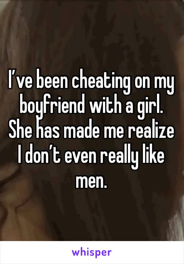 I’ve been cheating on my boyfriend with a girl. 
She has made me realize I don’t even really like men. 
