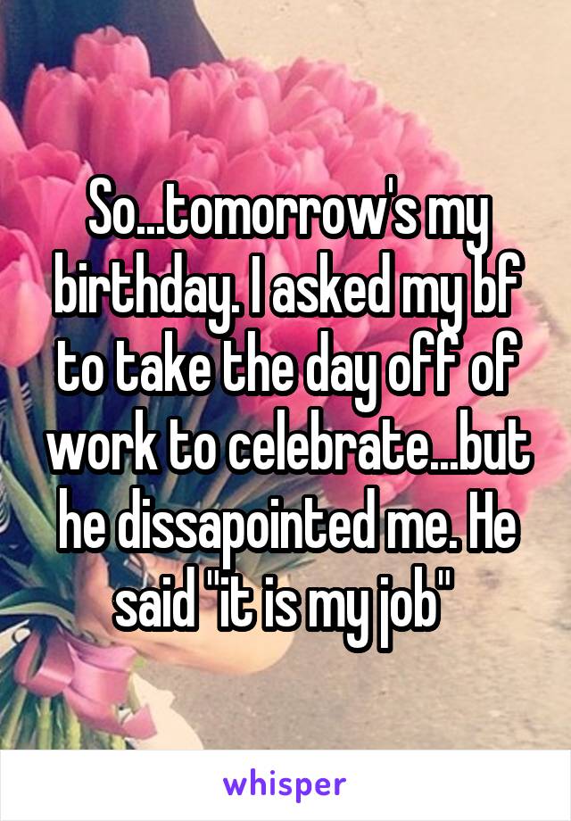 So...tomorrow's my birthday. I asked my bf to take the day off of work to celebrate...but he dissapointed me. He said "it is my job" 