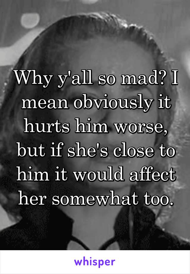 Why y'all so mad? I mean obviously it hurts him worse, but if she's close to him it would affect her somewhat too.