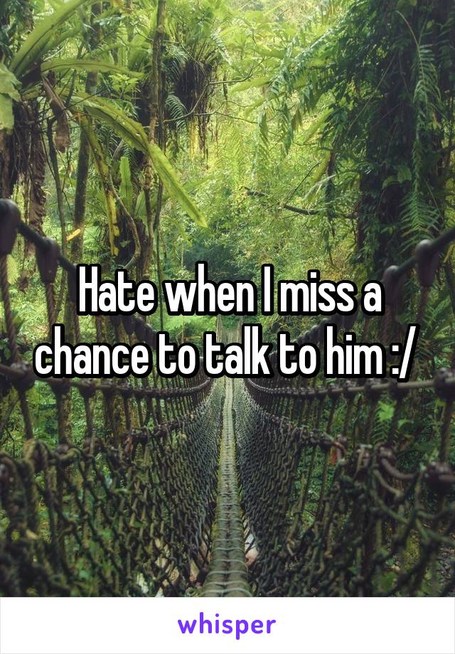Hate when I miss a chance to talk to him :/ 