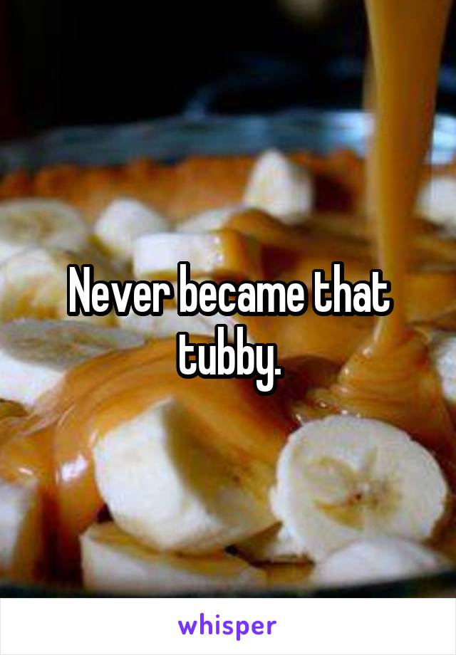 Never became that tubby.