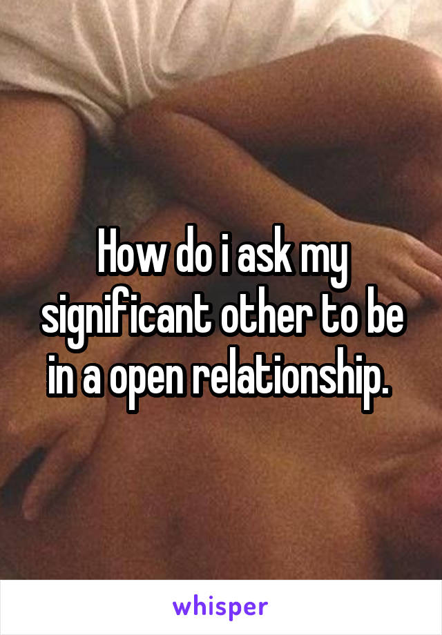 How do i ask my significant other to be in a open relationship. 