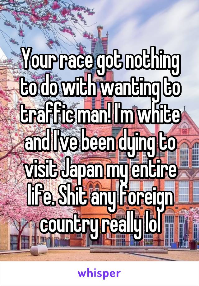 Your race got nothing to do with wanting to traffic man! I'm white and I've been dying to visit Japan my entire life. Shit any foreign country really lol