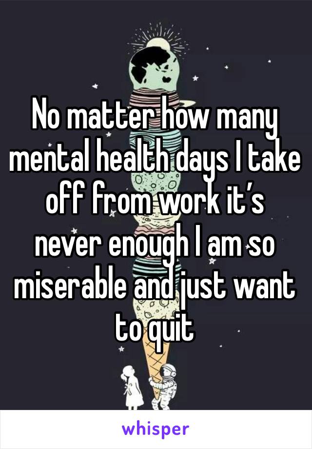 No matter how many mental health days I take off from work it’s never enough I am so miserable and just want to quit 