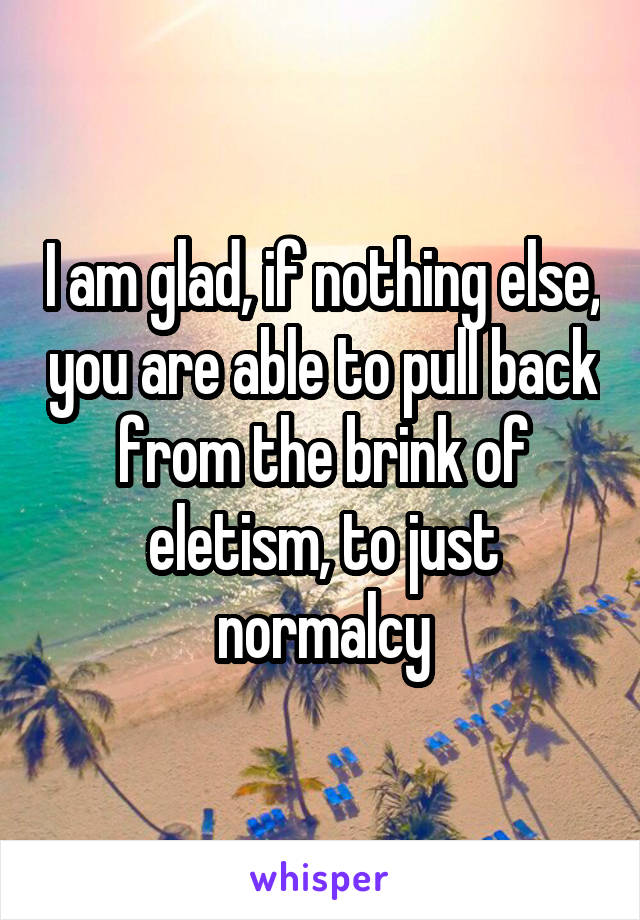 I am glad, if nothing else, you are able to pull back from the brink of eletism, to just normalcy
