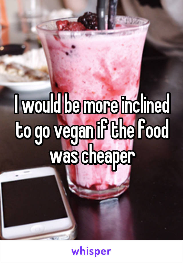 I would be more inclined to go vegan if the food was cheaper