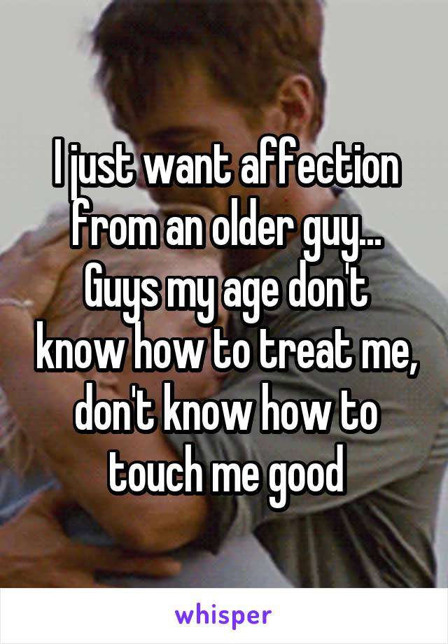 I just want affection from an older guy...
Guys my age don't know how to treat me, don't know how to touch me good