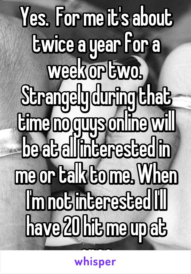 Yes.  For me it's about twice a year for a week or two.  Strangely during that time no guys online will be at all interested in me or talk to me. When I'm not interested I'll have 20 hit me up at once