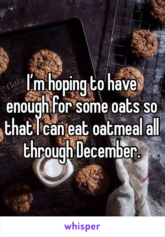 I’m hoping to have enough for some oats so that I can eat oatmeal all through December. 