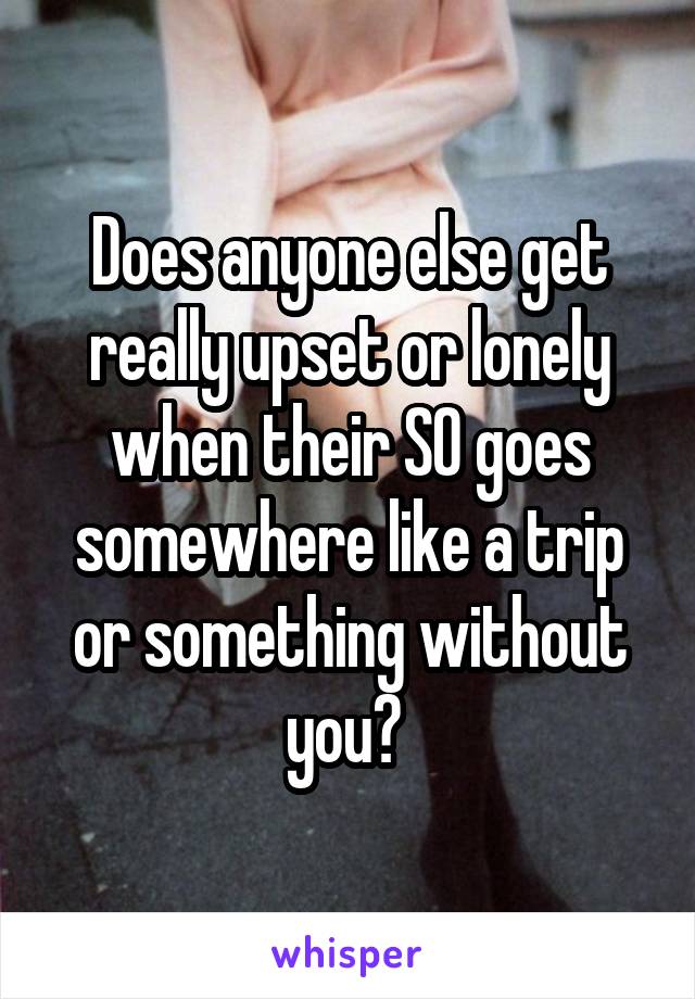 Does anyone else get really upset or lonely when their SO goes somewhere like a trip or something without you? 
