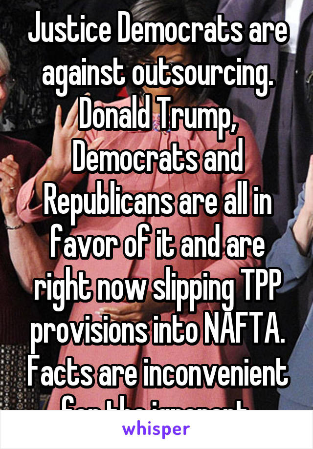 Justice Democrats are against outsourcing. Donald Trump, Democrats and Republicans are all in favor of it and are right now slipping TPP provisions into NAFTA. Facts are inconvenient for the ignorant.