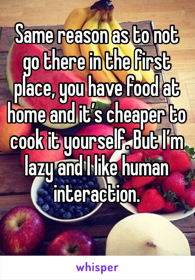 Same reason as to not go there in the first place, you have food at home and it’s cheaper to cook it yourself. But I’m lazy and I like human interaction. 