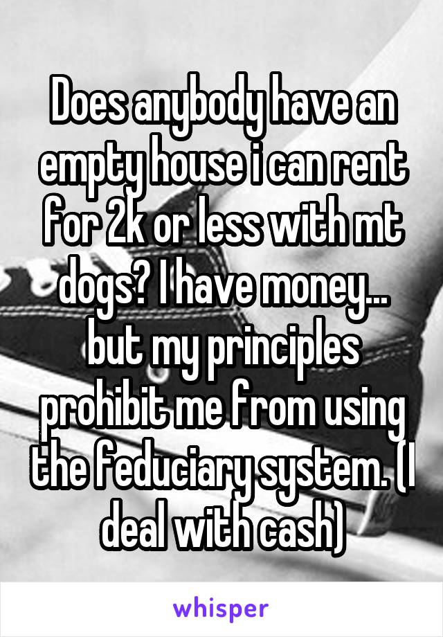 Does anybody have an empty house i can rent for 2k or less with mt dogs? I have money... but my principles prohibit me from using the feduciary system. (I deal with cash)