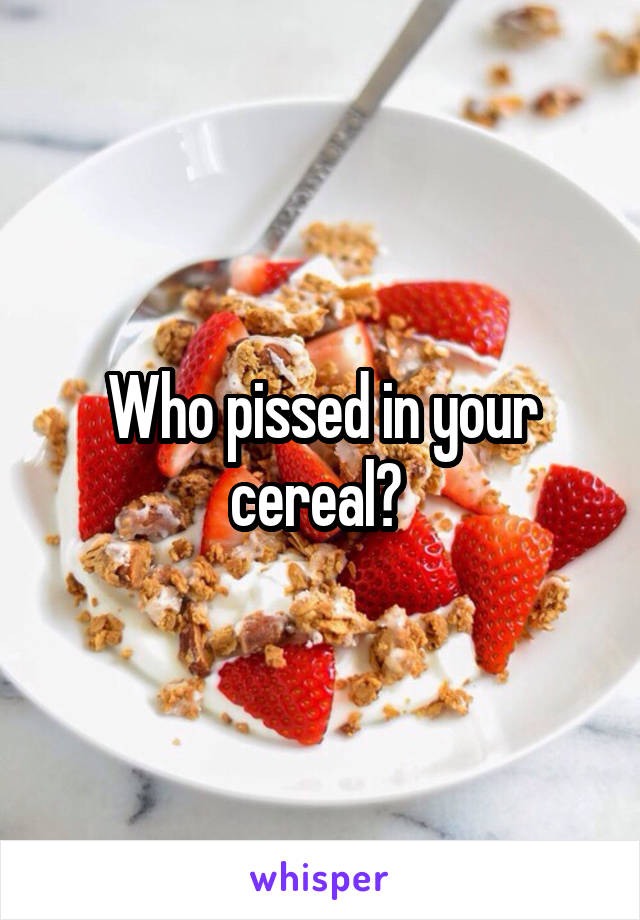 Who pissed in your cereal? 