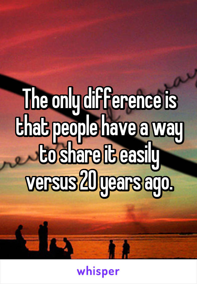 The only difference is that people have a way to share it easily versus 20 years ago.
