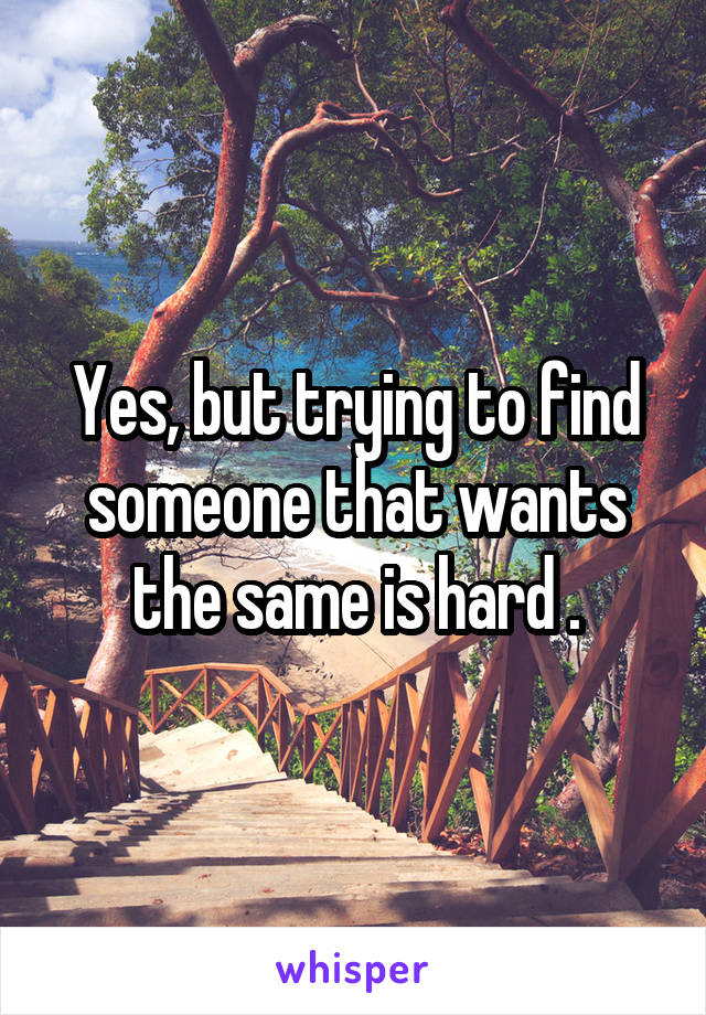 Yes, but trying to find someone that wants the same is hard .