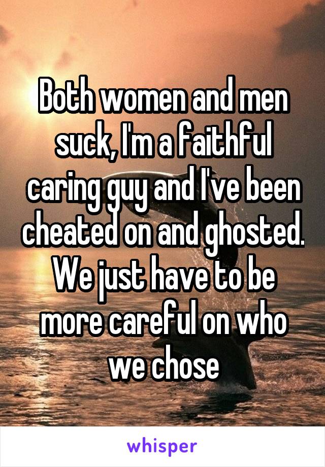 Both women and men suck, I'm a faithful caring guy and I've been cheated on and ghosted. We just have to be more careful on who we chose