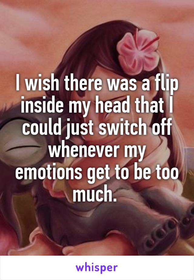 I wish there was a flip inside my head that I could just switch off whenever my emotions get to be too much. 