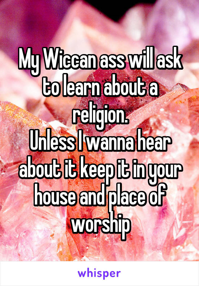 My Wiccan ass will ask to learn about a religion.
Unless I wanna hear about it keep it in your house and place of worship