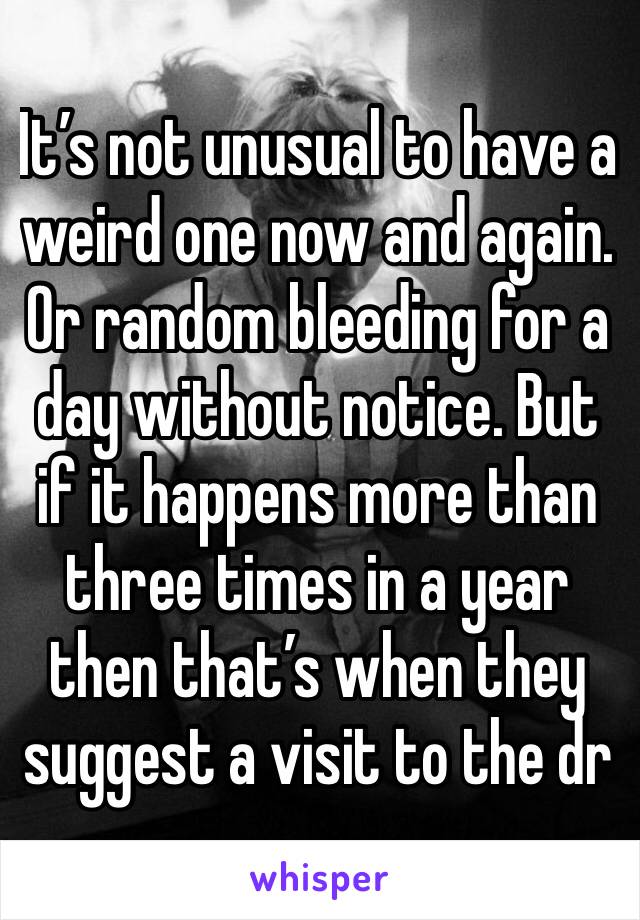 It’s not unusual to have a weird one now and again. Or random bleeding for a day without notice. But if it happens more than three times in a year then that’s when they suggest a visit to the dr 