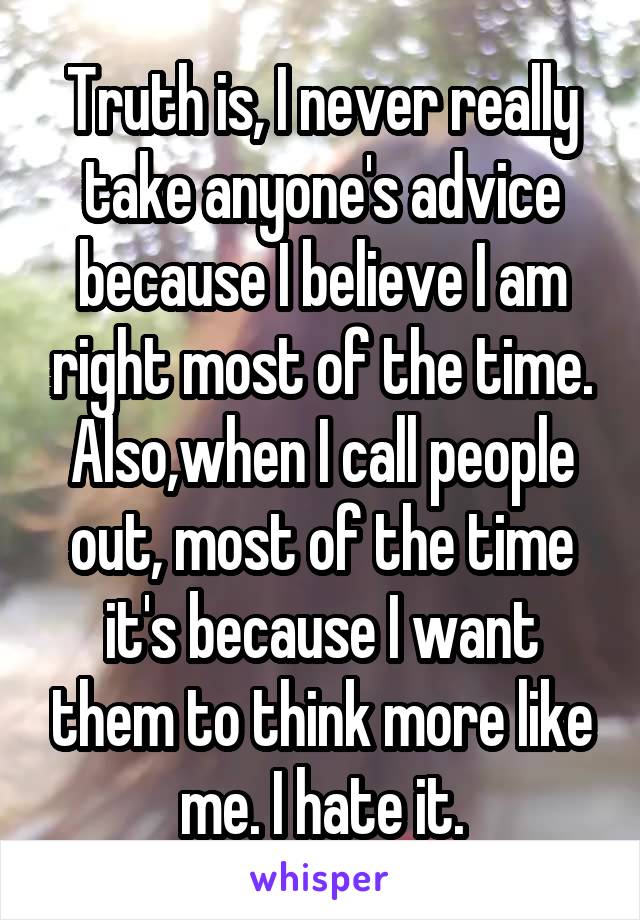 Truth is, I never really take anyone's advice because I believe I am right most of the time. Also,when I call people out, most of the time it's because I want them to think more like me. I hate it.
