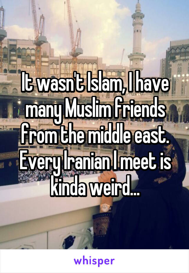 It wasn't Islam, I have many Muslim friends from the middle east. Every Iranian I meet is kinda weird...
