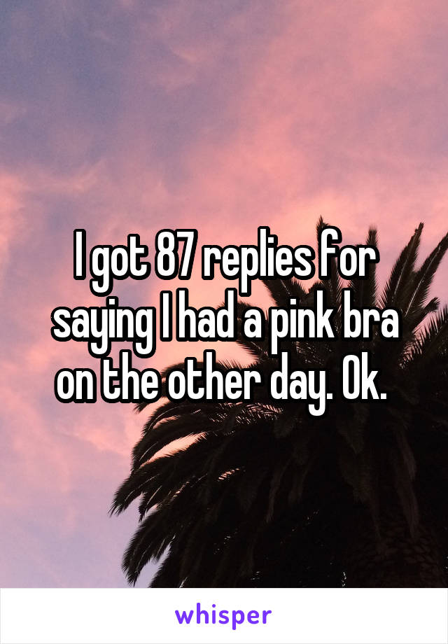 I got 87 replies for saying I had a pink bra on the other day. Ok. 