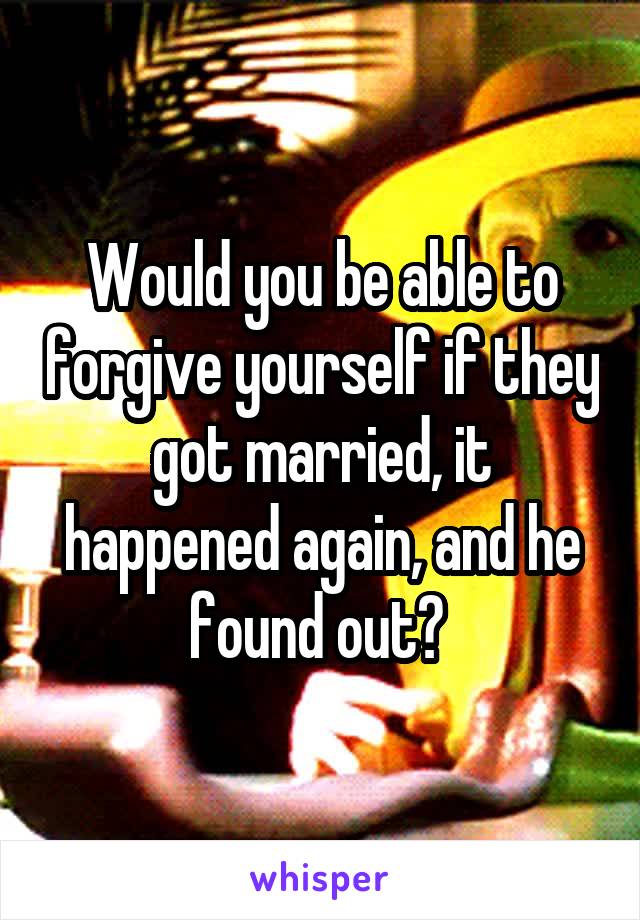Would you be able to forgive yourself if they got married, it happened again, and he found out? 