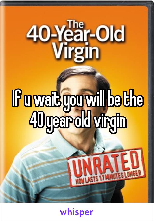 If u wait you will be the 40 year old virgin