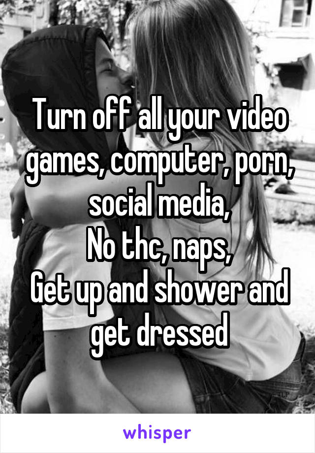 Turn off all your video games, computer, porn, social media,
No thc, naps,
Get up and shower and get dressed
